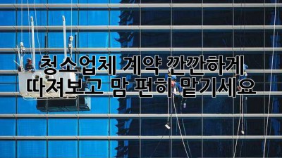 청소업체 계약, 깐깐하게 따져보고 맘 편히 맡기세요! 🧹✨